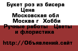 Букет роз из бисера › Цена ­ 2 500 - Московская обл., Москва г. Хобби. Ручные работы » Цветы и флористика   